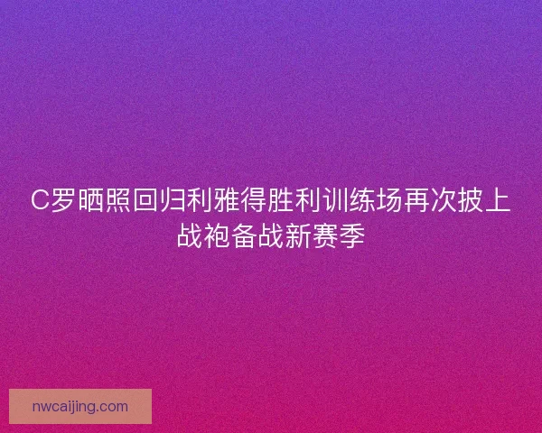 C罗晒照回归利雅得胜利训练场再次披上战袍备战新赛季