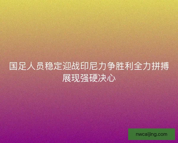 国足人员稳定迎战印尼力争胜利全力拼搏展现强硬决心