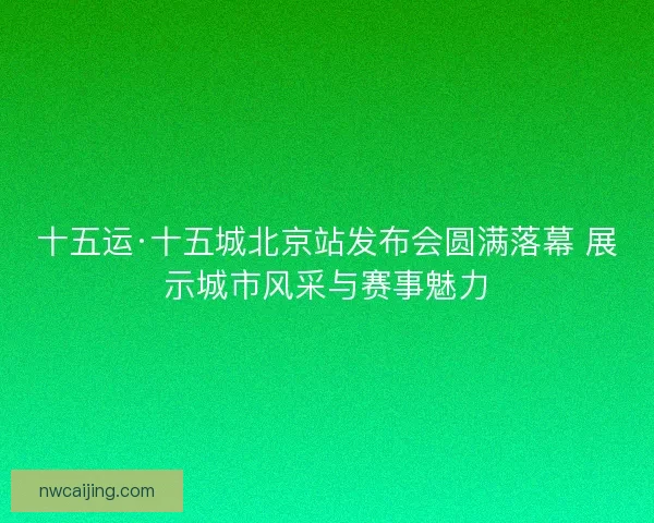 十五运·十五城北京站发布会圆满落幕 展示城市风采与赛事魅力