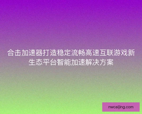 合击加速器打造稳定流畅高速互联游戏新生态平台智能加速解决方案