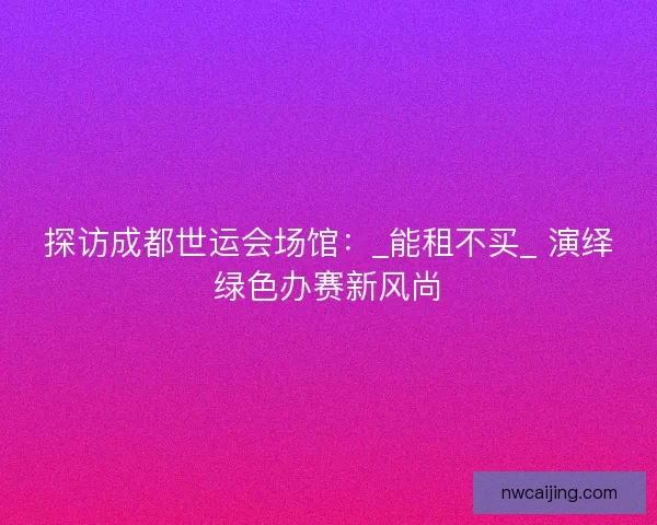 探访成都世运会场馆：_能租不买_ 演绎绿色办赛新风尚