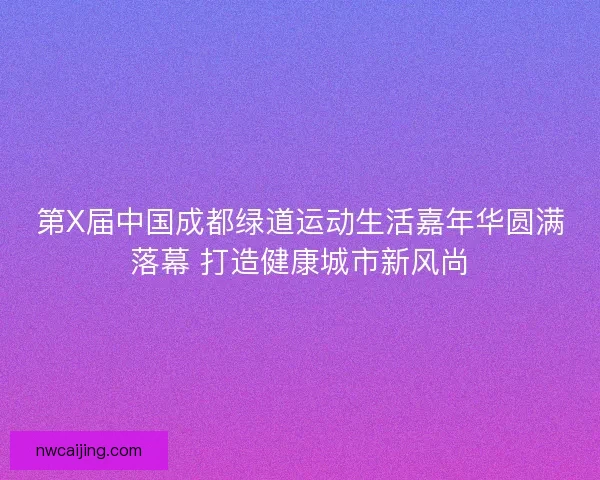 第X届中国成都绿道运动生活嘉年华圆满落幕 打造健康城市新风尚