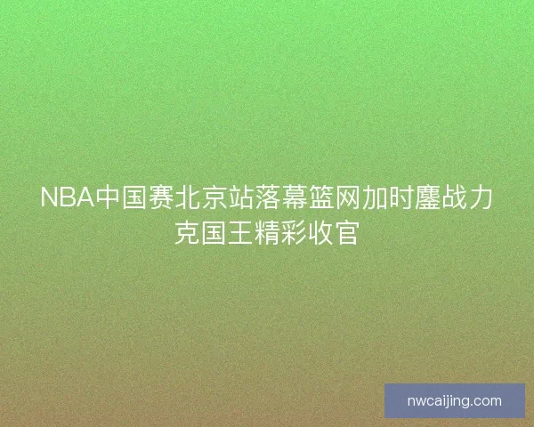 NBA中国赛北京站落幕篮网加时鏖战力克国王精彩收官