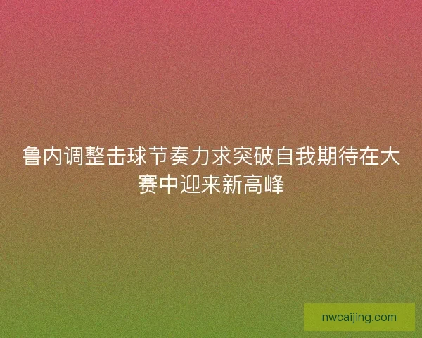 鲁内调整击球节奏力求突破自我期待在大赛中迎来新高峰